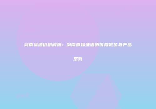 剑南福酒价格解析：剑南春姊妹酒的价格定位与产品系列