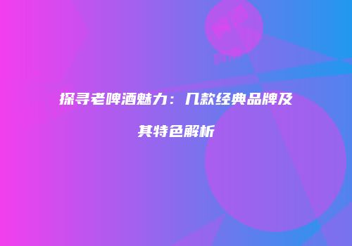 探寻老啤酒魅力：几款经典品牌及其特色解析