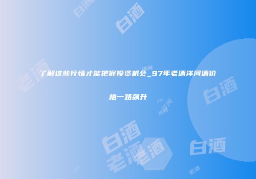 了解这些行情才能把握投资机会_97年老酒洋河酒价格一路飙升