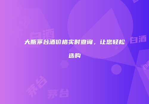 大瓶茅台酒价格实时查询，让您轻松选购