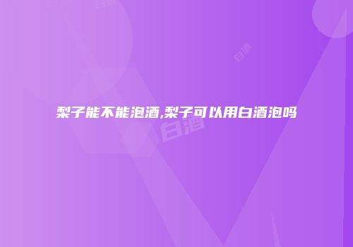 梨子能不能泡酒,梨子可以用白酒泡吗