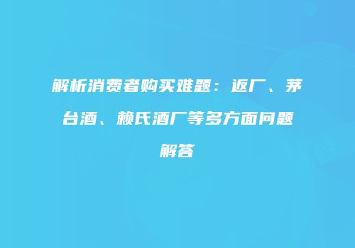 解析消费者购买难题：返厂、茅台酒、赖氏酒厂等多方面问题解答