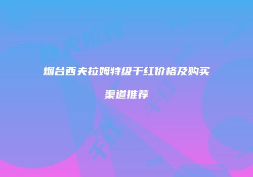 烟台西夫拉姆特级干红价格及购买渠道推荐