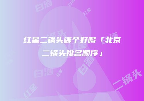 红星二锅头哪个好喝「北京二锅头排名顺序」