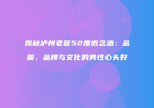 揭秘泸州老窖52度概念酒：品质、品牌与文化的男性心头好