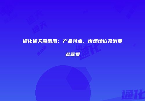 通化通天葡萄酒：产品特点、市场地位及消费者喜爱