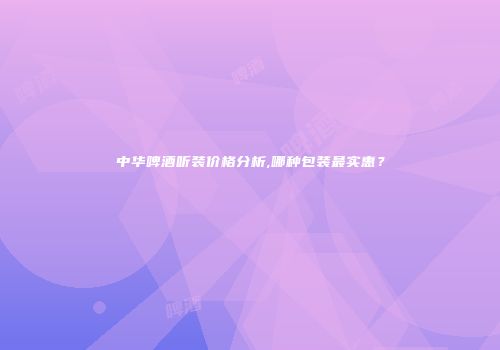 中华啤酒听装价格分析,哪种包装最实惠？