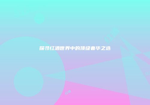 探寻红酒世界中的顶级奢华之选