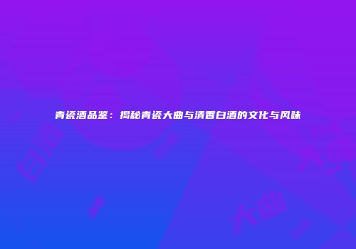 青瓷酒品鉴：揭秘青瓷大曲与清香白酒的文化与风味