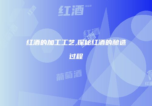 红酒的加工工艺,探秘红酒的酿造过程