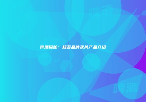 啤酒探秘：知名品牌及其产品介绍