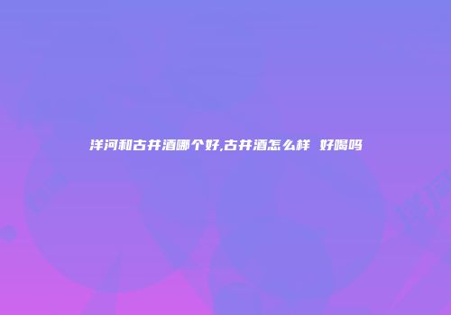 洋河和古井酒哪个好,古井酒怎么样 好喝吗