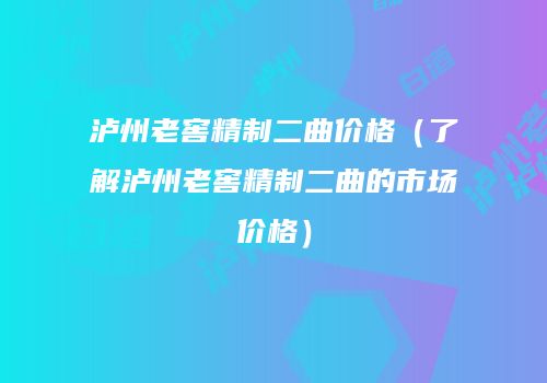 泸州老窖精制二曲价格（了解泸州老窖精制二曲的市场价格）