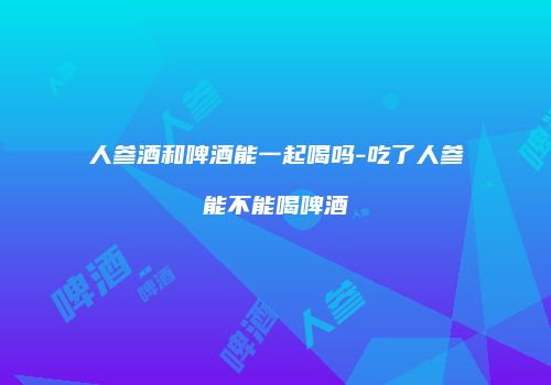 人参酒和啤酒能一起喝吗-吃了人参能不能喝啤酒