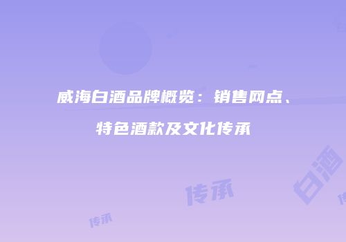 威海白酒品牌概览：销售网点、特色酒款及文化传承