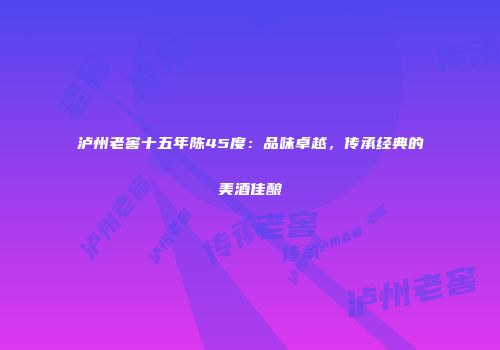 泸州老窖十五年陈45度：品味卓越，传承经典的美酒佳酿