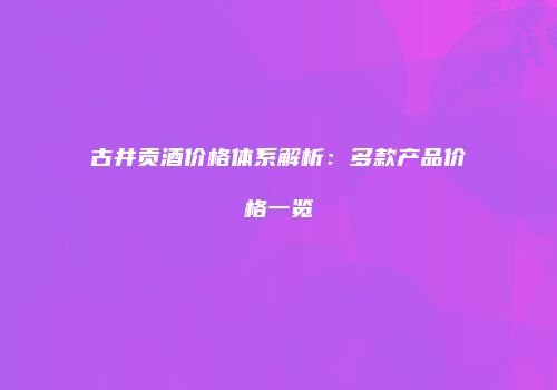 古井贡酒价格体系解析：多款产品价格一览