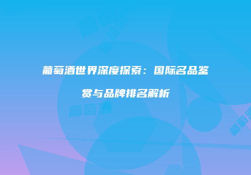 葡萄酒世界深度探索：国际名品鉴赏与品牌排名解析