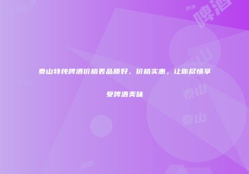 泰山特纯啤酒价格表品质好，价格实惠，让你尽情享受啤酒美味