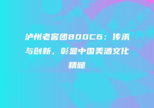 泸州老窖团800C6：传承与创新，彰显中国美酒文化精髓