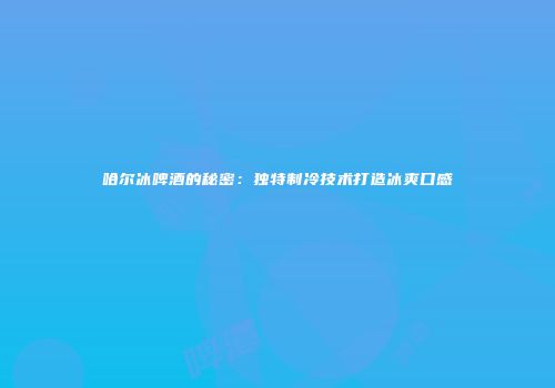 哈尔冰啤酒的秘密：独特制冷技术打造冰爽口感