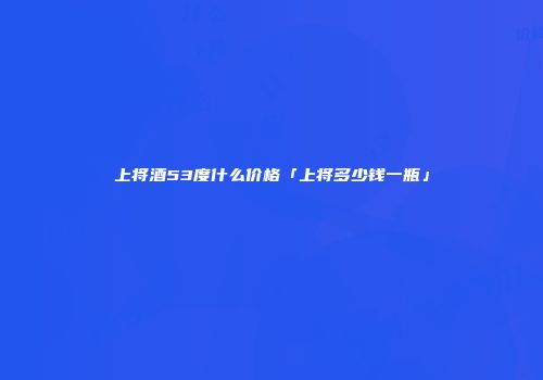 上将酒53度什么价格「上将多少钱一瓶」