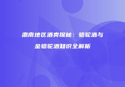 肃南地区酒类探秘：骆驼酒与金骆驼酒知识全解析