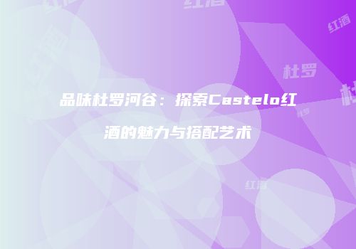 品味杜罗河谷：探索Castelo红酒的魅力与搭配艺术