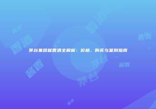 茅台集团酱香酒全解析：价格、购买与鉴别指南