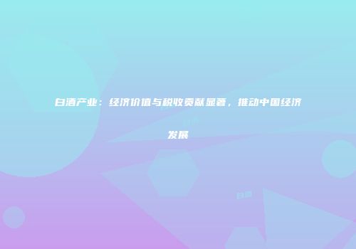 白酒产业：经济价值与税收贡献显著，推动中国经济发展