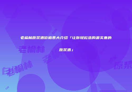 老榆林原浆酒价格表大介绍「让你轻松选购最实惠的原浆酒」