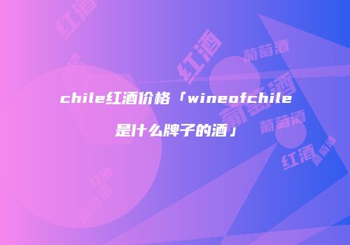 chile红酒价格「wineofchile是什么牌子的酒」