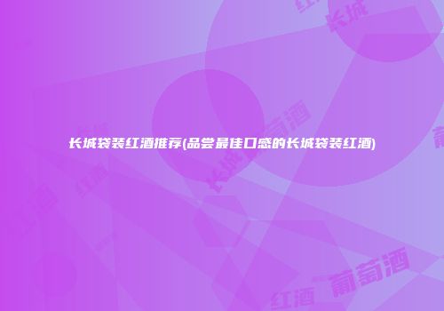长城袋装红酒推荐(品尝最佳口感的长城袋装红酒)