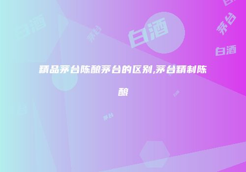 精品茅台陈酿茅台的区别,茅台精制陈酿