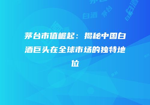茅台市值崛起：揭秘中国白酒巨头在全球市场的独特地位