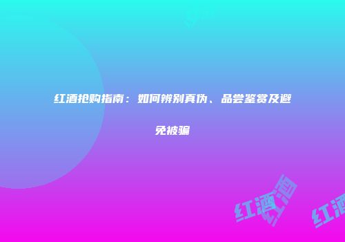 红酒抢购指南：如何辨别真伪、品尝鉴赏及避免被骗