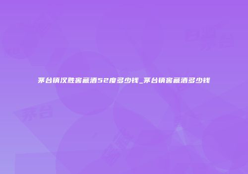 茅台镇汉胜窖藏酒52度多少钱_茅台镇窖藏酒多少钱