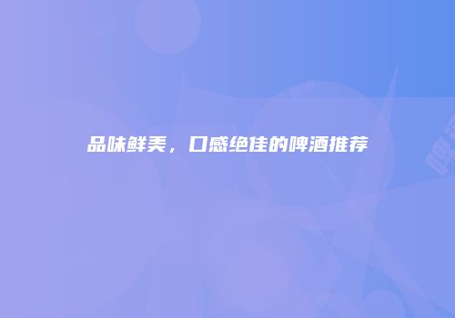 品味鲜美，口感绝佳的啤酒推荐