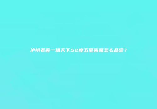 泸州老窖一桶天下52度五星窖藏怎么品尝？