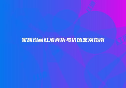 家族珍藏红酒真伪与价值鉴别指南