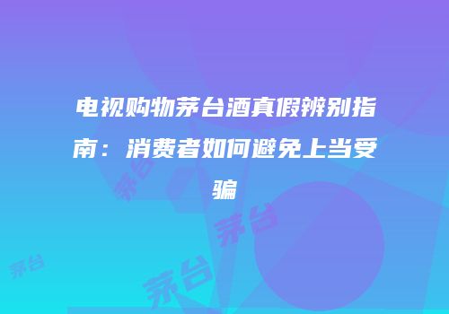 电视购物茅台酒真假辨别指南：消费者如何避免上当受骗