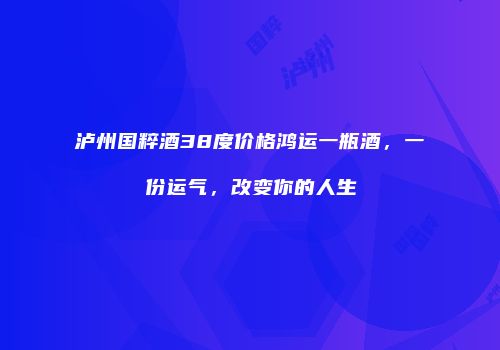 泸州国粹酒38度价格鸿运一瓶酒，一份运气，改变你的人生