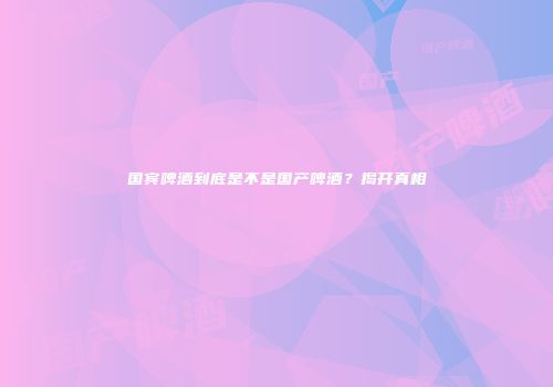 国宾啤酒到底是不是国产啤酒？揭开真相