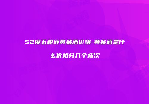 52度五粮液黄金酒价格-黄金酒是什么价格分几个档次