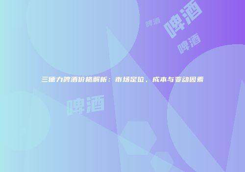 三德力啤酒价格解析：市场定位、成本与变动因素