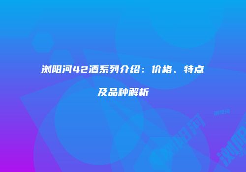 浏阳河42酒系列介绍：价格、特点及品种解析
