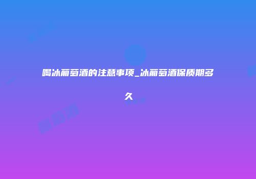 喝冰葡萄酒的注意事项_冰葡萄酒保质期多久