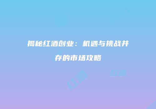揭秘红酒创业：机遇与挑战并存的市场攻略