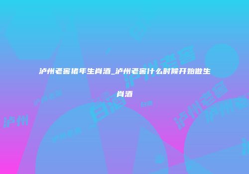 泸州老窖猪年生肖酒_泸州老窖什么时候开始做生肖酒