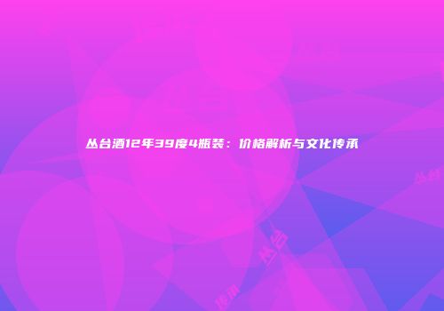 丛台酒12年39度4瓶装：价格解析与文化传承